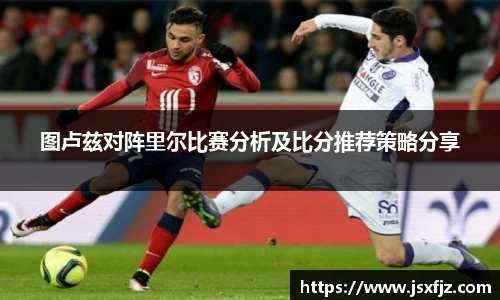 图卢兹对阵里尔比赛分析及比分推荐策略分享
