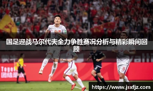 国足迎战马尔代夫全力争胜赛况分析与精彩瞬间回顾