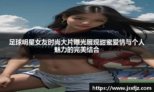 足球明星女友时尚大片曝光展现甜蜜爱情与个人魅力的完美结合